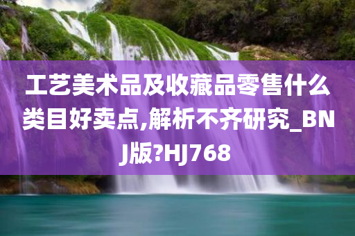 工艺美术品及收藏品零售什么类目好卖点,解析不齐研究_BNJ版?HJ768