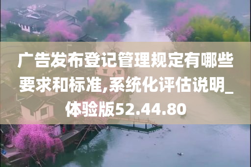 广告发布登记管理规定有哪些要求和标准,系统化评估说明_体验版52.44.80