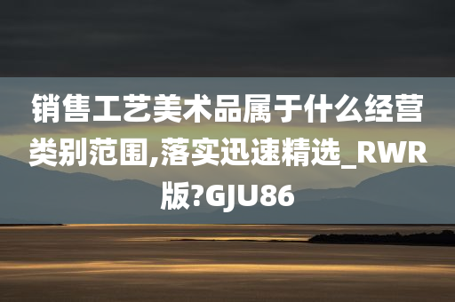 销售工艺美术品属于什么经营类别范围,落实迅速精选_RWR版?GJU86