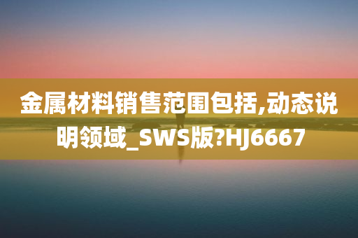 金属材料销售范围包括,动态说明领域_SWS版?HJ6667