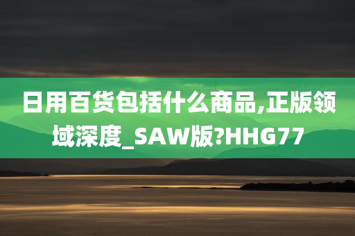 日用百货包括什么商品,正版领域深度_SAW版?HHG77