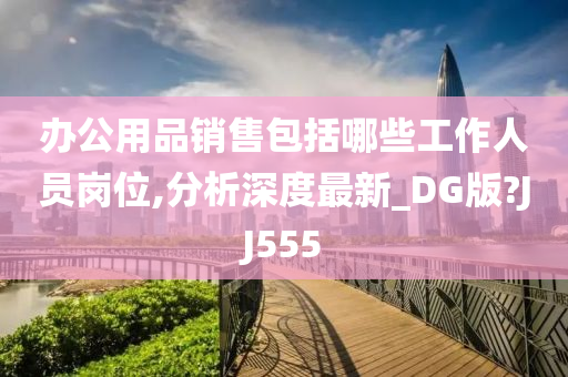 办公用品销售包括哪些工作人员岗位,分析深度最新_DG版?JJ555