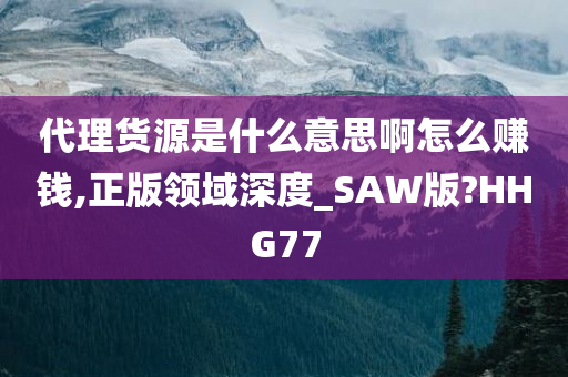 代理货源是什么意思啊怎么赚钱,正版领域深度_SAW版?HHG77