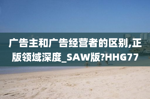 广告主和广告经营者的区别,正版领域深度_SAW版?HHG77