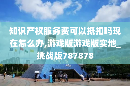 知识产权服务费可以抵扣吗现在怎么办,游戏版游戏版实地_挑战版787878