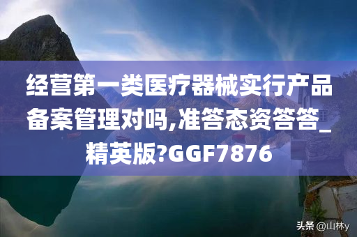 经营第一类医疗器械实行产品备案管理对吗,准答态资答答_精英版?GGF7876