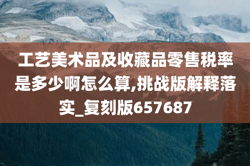 工艺美术品及收藏品零售税率是多少啊怎么算,挑战版解释落实_复刻版657687