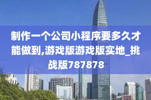 制作一个公司小程序要多久才能做到,游戏版游戏版实地_挑战版787878